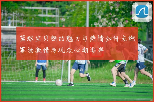 篮球宝贝额的魅力与热情如何点燃赛场激情与观众心潮澎湃