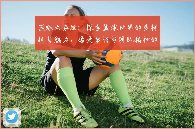 篮球大杂烩：探索篮球世界的多样性与魅力，感受激情与团队精神的碰撞