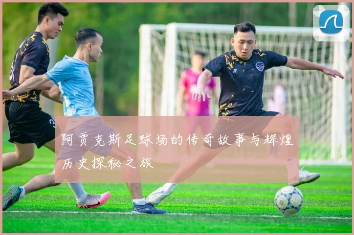 阿贾克斯足球场的传奇故事与辉煌历史探秘之旅