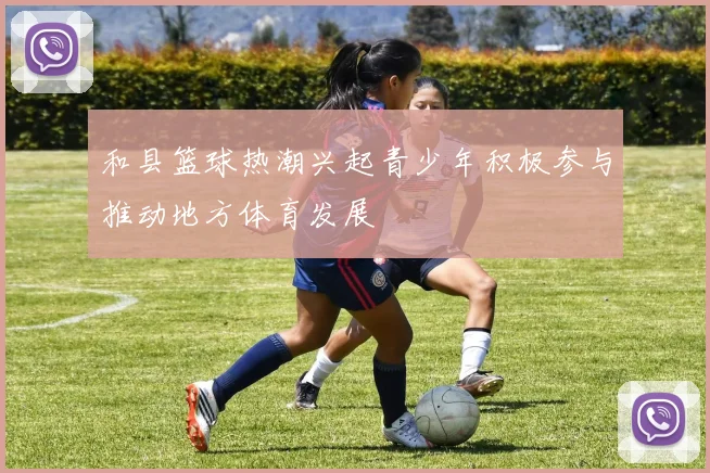 和县篮球热潮兴起青少年积极参与推动地方体育发展