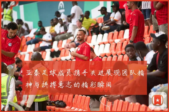 亚泰足球成员携手共进展现团队精神与拼搏意志的精彩瞬间