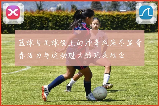 篮球与足球场上的帅哥风采尽显青春活力与运动魅力的完美结合